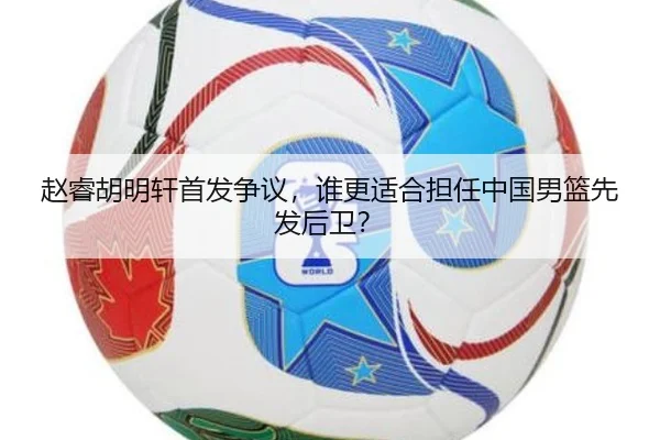 赵睿胡明轩首发争议，谁更适合担任中国男篮先发后卫？