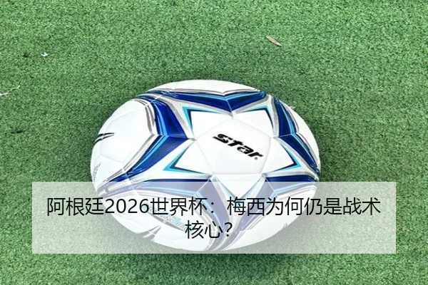 阿根廷2026世界杯：梅西为何仍是战术核心？